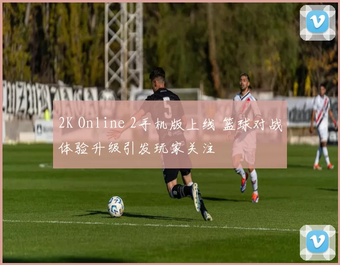 2K Online 2手机版上线 篮球对战体验升级引发玩家关注