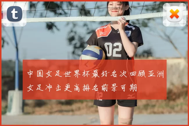 中国女足世界杯最好名次回顾亚洲女足冲击更高排名前景可期