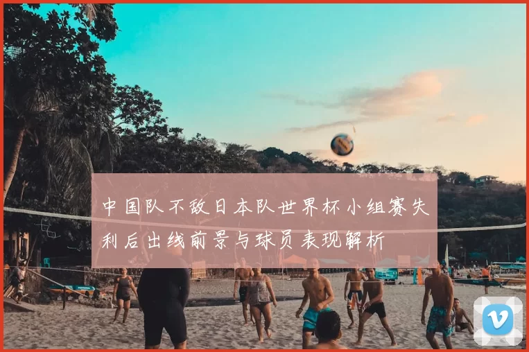 中国队不敌日本队世界杯小组赛失利后出线前景与球员表现解析