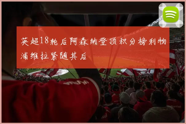 英超18轮后阿森纳登顶积分榜利物浦维拉紧随其后