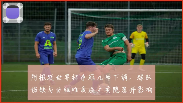 阿根廷世界杯夺冠几率下调，球队伤缺与分组难度成主要隐患并影响备战