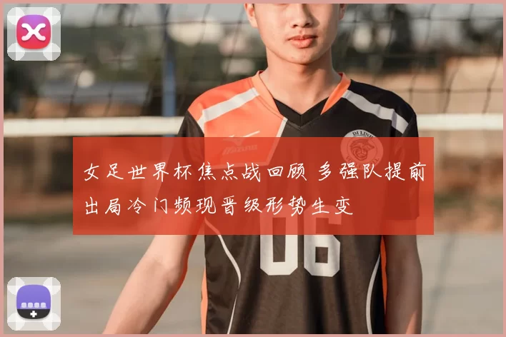 女足世界杯焦点战回顾 多强队提前出局冷门频现晋级形势生变