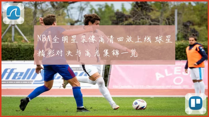 NBA全明星录像高清回放上线 球星精彩对决与高光集锦一览