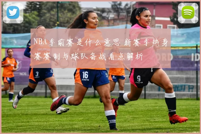 NBA季前赛是什么意思 新赛季热身赛赛制与球队备战看点解析