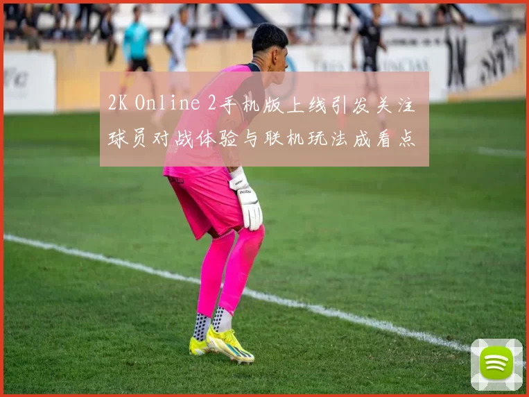 2K Online 2手机版上线引发关注 球员对战体验与联机玩法成看点