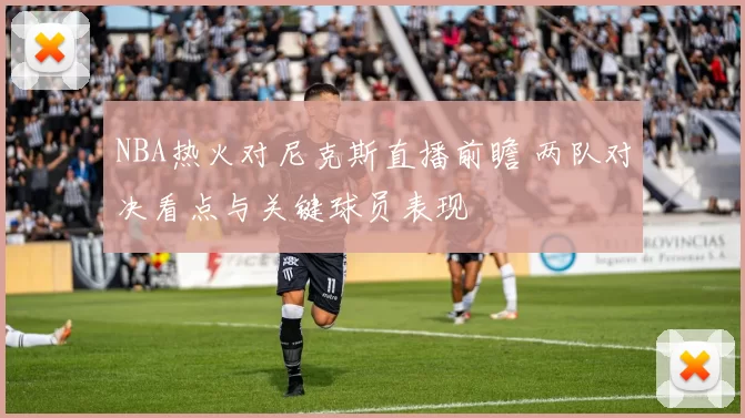 NBA热火对尼克斯直播前瞻 两队对决看点与关键球员表现