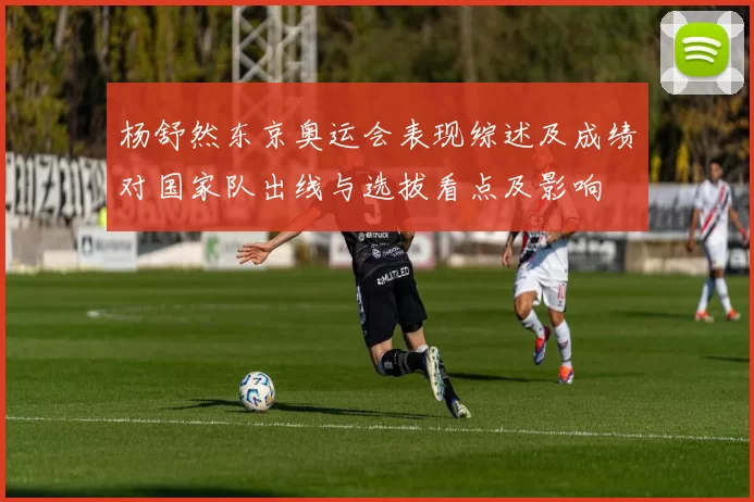 杨舒然东京奥运会表现综述及成绩对国家队出线与选拔看点及影响