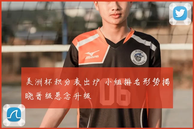 美洲杯积分表出炉 小组排名形势揭晓晋级悬念升级