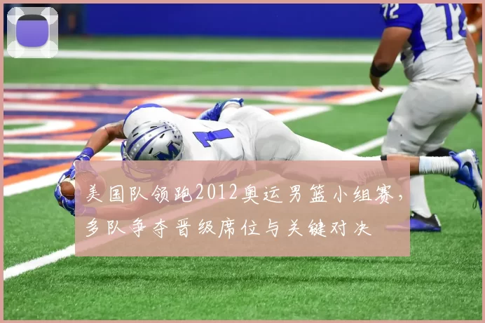 美国队领跑2012奥运男篮小组赛，多队争夺晋级席位与关键对决
