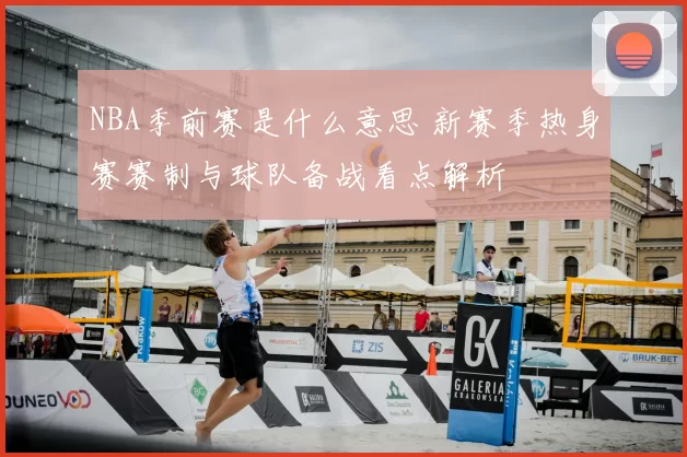 NBA季前赛是什么意思 新赛季热身赛赛制与球队备战看点解析