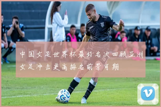 中国女足世界杯最好名次回顾亚洲女足冲击更高排名前景可期