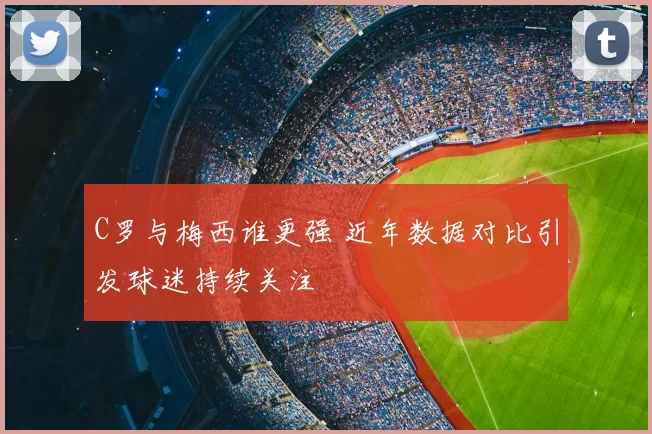 C罗与梅西谁更强 近年数据对比引发球迷持续关注