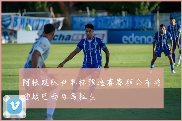 阿根廷队世界杯预选赛赛程公布将迎战巴西与乌拉圭