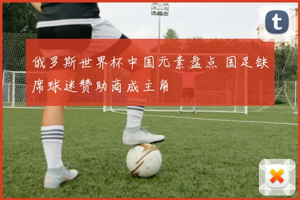 俄罗斯世界杯中国元素盘点 国足缺席球迷赞助商成主角