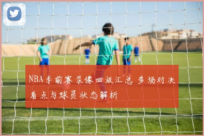 NBA季前赛录像回放汇总 多场对决看点与球员状态解析