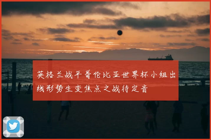 英格兰战平哥伦比亚世界杯小组出线形势生变焦点之战待定音