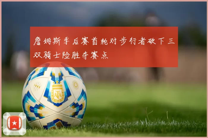 詹姆斯季后赛首轮对步行者砍下三双骑士险胜夺赛点