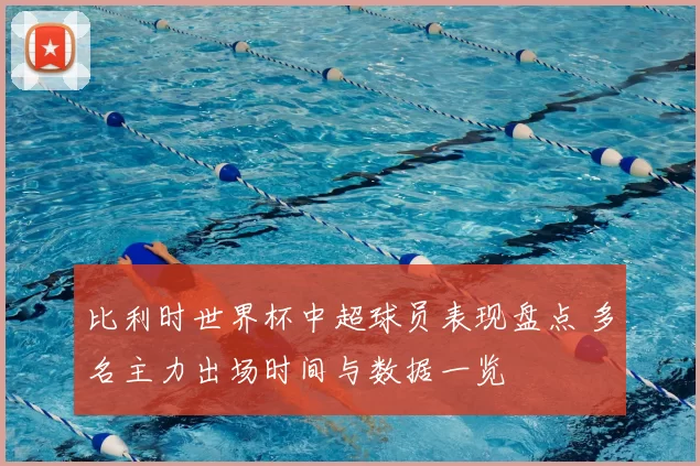 比利时世界杯中超球员表现盘点 多名主力出场时间与数据一览