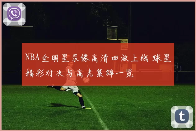 NBA全明星录像高清回放上线 球星精彩对决与高光集锦一览
