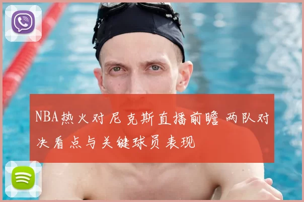 NBA热火对尼克斯直播前瞻 两队对决看点与关键球员表现