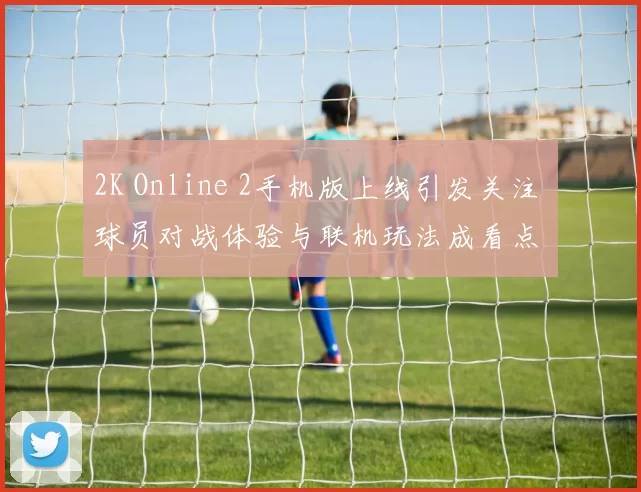 2K Online 2手机版上线引发关注 球员对战体验与联机玩法成看点